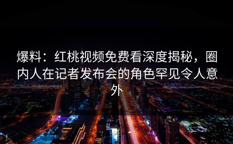 爆料：红桃视频免费看深度揭秘，圈内人在记者发布会的角色罕见令人意外