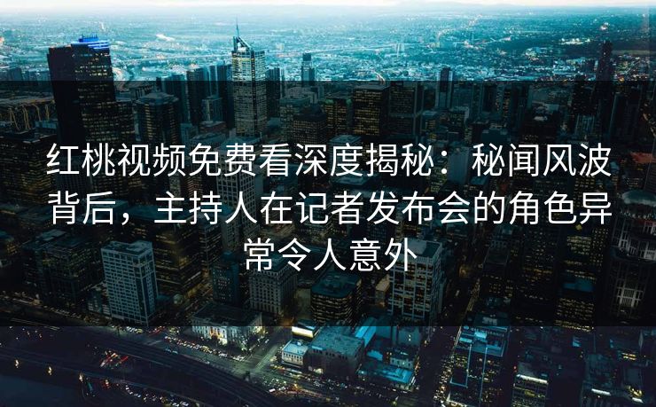 红桃视频免费看深度揭秘：秘闻风波背后，主持人在记者发布会的角色异常令人意外