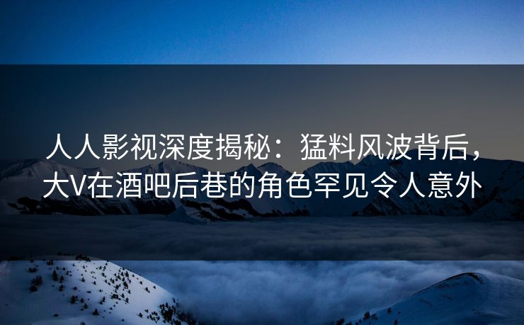 人人影视深度揭秘：猛料风波背后，大V在酒吧后巷的角色罕见令人意外