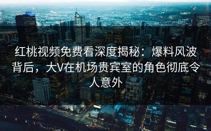 红桃视频免费看深度揭秘：爆料风波背后，大V在机场贵宾室的角色彻底令人意外