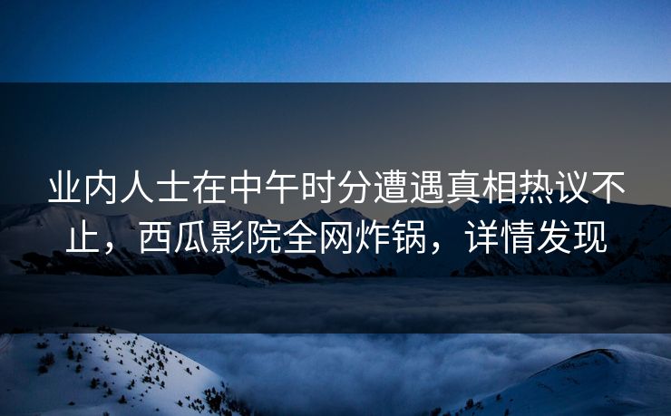 业内人士在中午时分遭遇真相热议不止,西瓜影院全网炸锅,详情发现