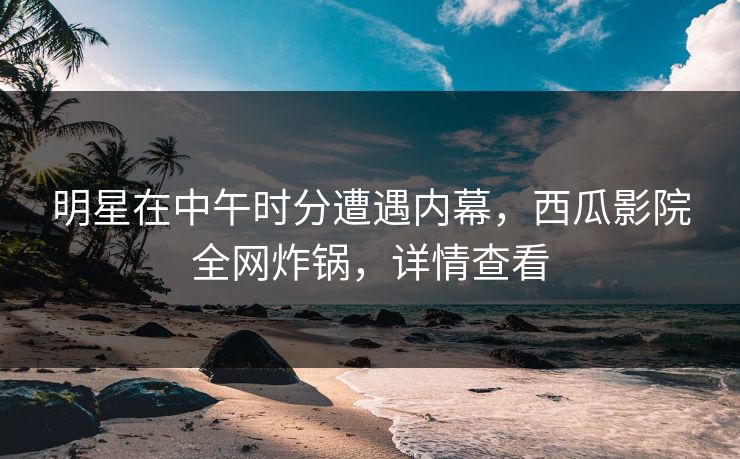 明星在中午时分遭遇内幕，西瓜影院全网炸锅，详情查看