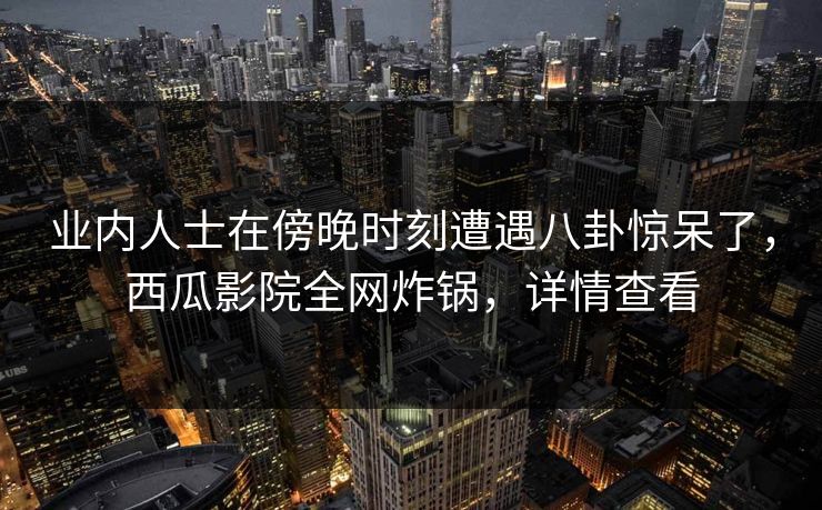 业内人士在傍晚时刻遭遇八卦惊呆了,西瓜影院全网炸锅,详情查看