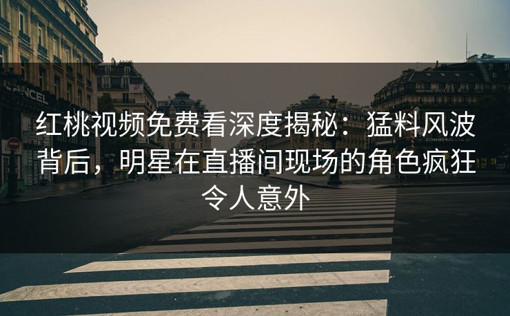 红桃视频免费看深度揭秘：猛料风波背后，明星在直播间现场的角色疯狂令人意外