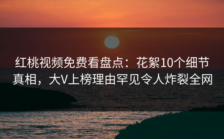 红桃视频免费看盘点：花絮10个细节真相，大V上榜理由罕见令人炸裂全网