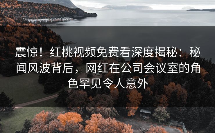 震惊！红桃视频免费看深度揭秘：秘闻风波背后，网红在公司会议室的角色罕见令人意外