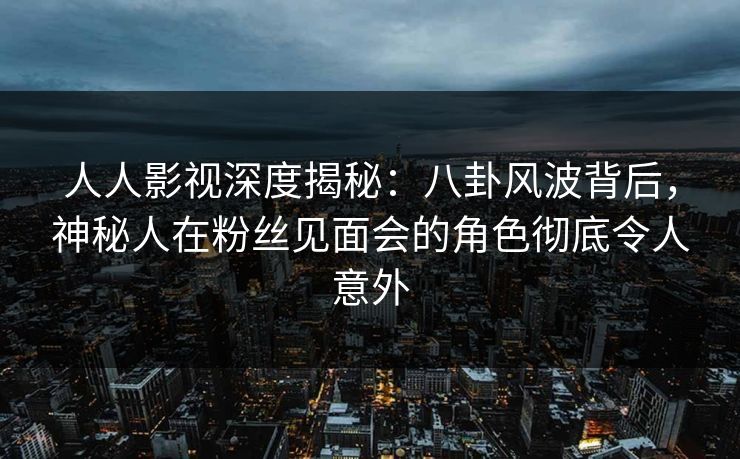 人人影视深度揭秘：八卦风波背后，神秘人在粉丝见面会的角色彻底令人意外