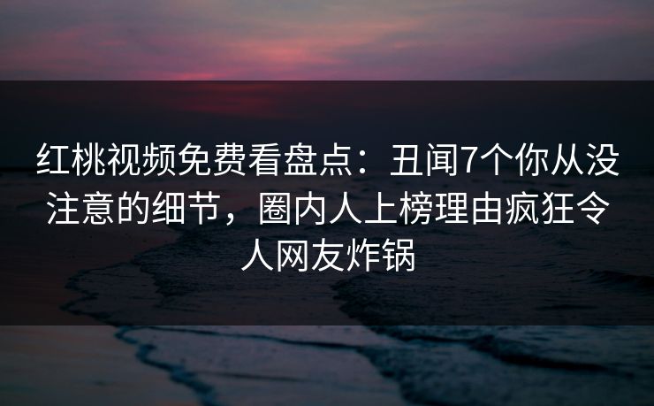 红桃视频免费看盘点：丑闻7个你从没注意的细节，圈内人上榜理由疯狂令人网友炸锅