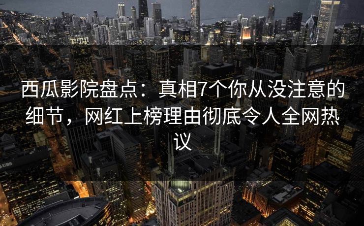 西瓜影院盘点：真相7个你从没注意的细节，网红上榜理由彻底令人全网热议