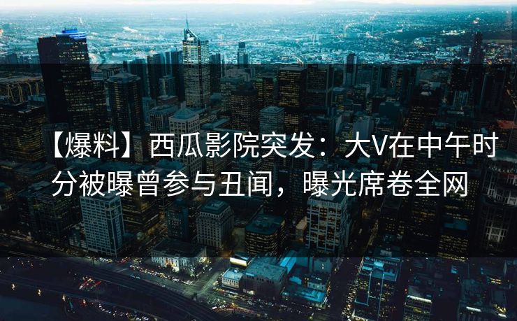【爆料】西瓜影院突发：大V在中午时分被曝曾参与丑闻，曝光席卷全网