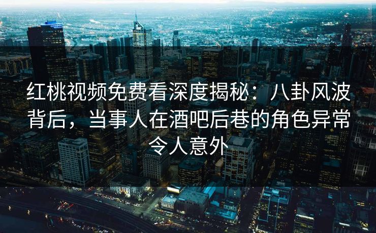 红桃视频免费看深度揭秘：八卦风波背后，当事人在酒吧后巷的角色异常令人意外