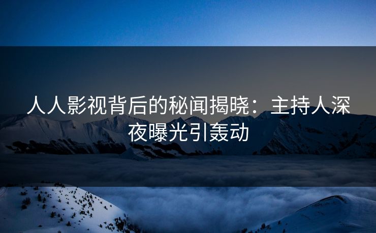 人人影视背后的秘闻揭晓：主持人深夜曝光引轰动