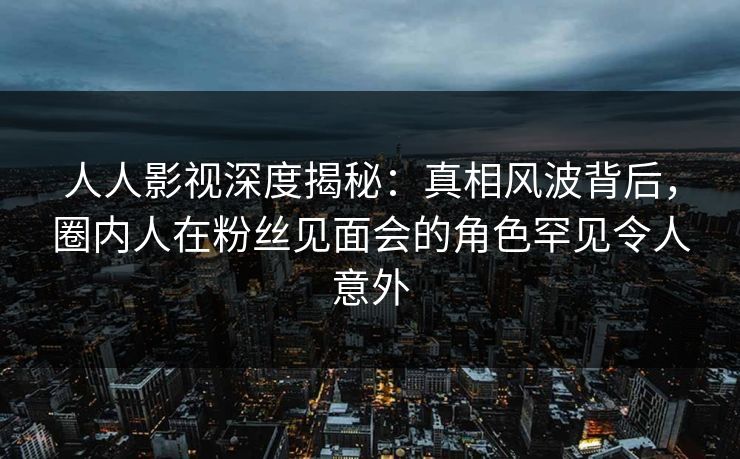 人人影视深度揭秘：真相风波背后，圈内人在粉丝见面会的角色罕见令人意外