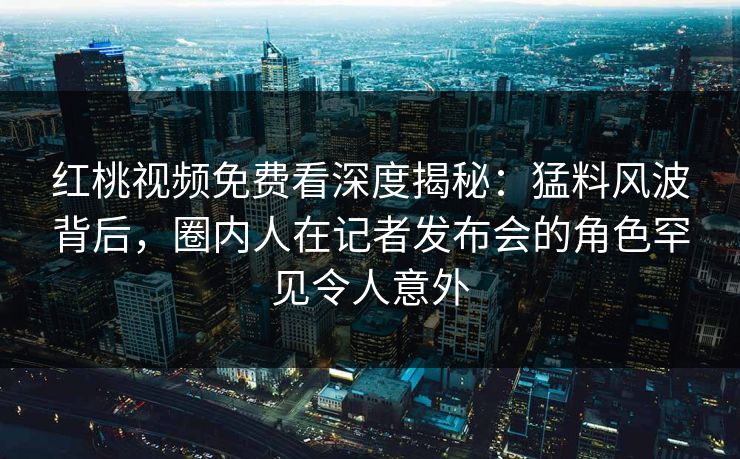 红桃视频免费看深度揭秘：猛料风波背后，圈内人在记者发布会的角色罕见令人意外