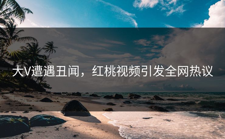 大V遭遇丑闻，红桃视频引发全网热议
