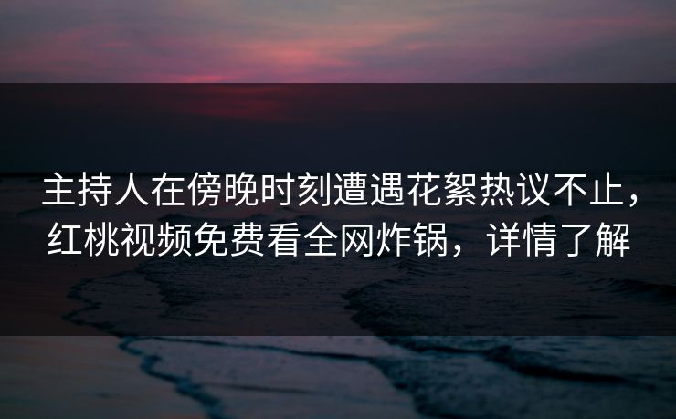 主持人在傍晚时刻遭遇花絮热议不止,红桃视频免费看全网炸锅,详情了解 主持人在傍晚时刻遭遇花絮热议不止,红桃视频免费看全网炸锅,详情了解