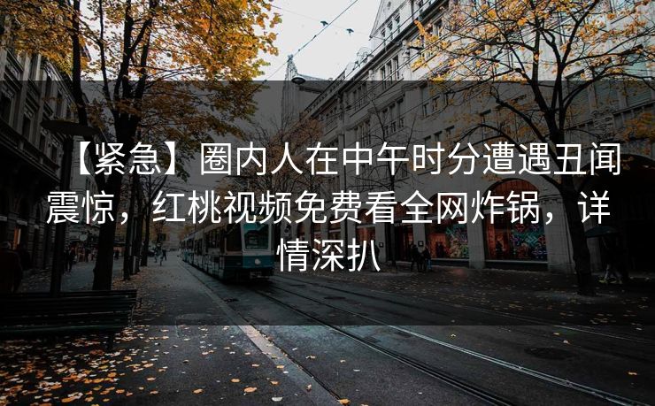 【紧急】圈内人在中午时分遭遇丑闻震惊，红桃视频免费看全网炸锅，详情深扒