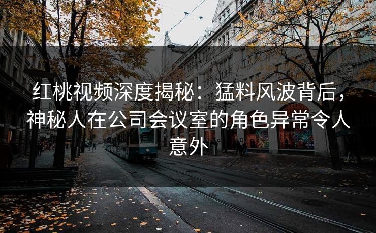红桃视频深度揭秘：猛料风波背后，神秘人在公司会议室的角色异常令人意外