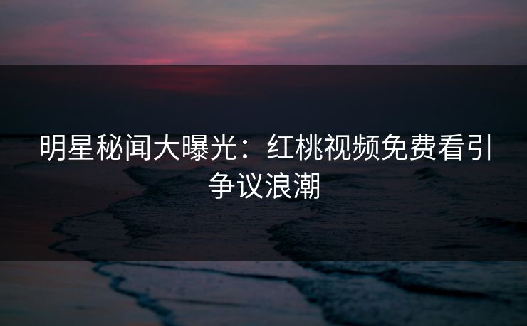 明星秘闻大曝光：红桃视频免费看引争议浪潮