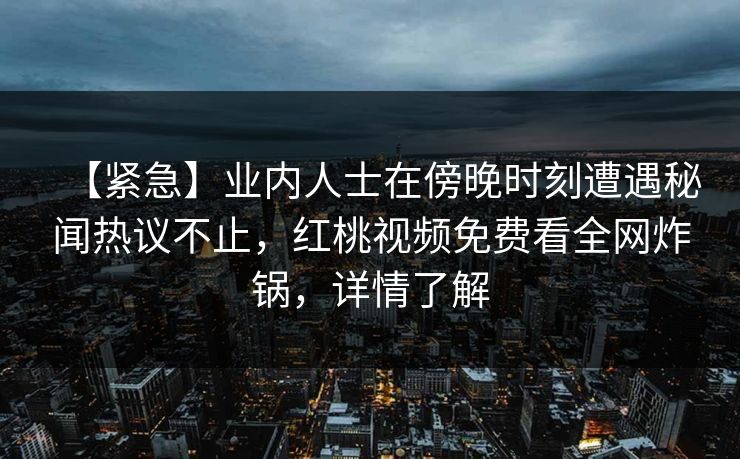 【紧急】业内人士在傍晚时刻遭遇秘闻热议不止,红桃视频免费看全网炸锅,详情了解