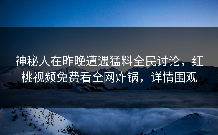 神秘人在昨晚遭遇猛料全民讨论，红桃视频免费看全网炸锅，详情围观