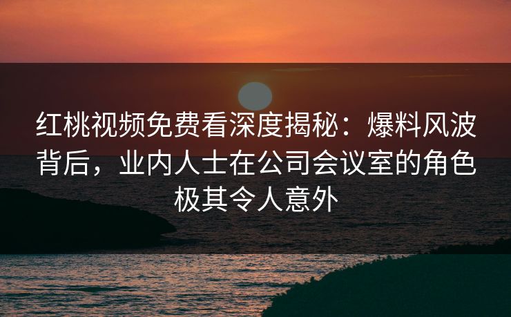 红桃视频免费看深度揭秘:爆料风波背后,业内人士在公司会议室的角色极其令人意外