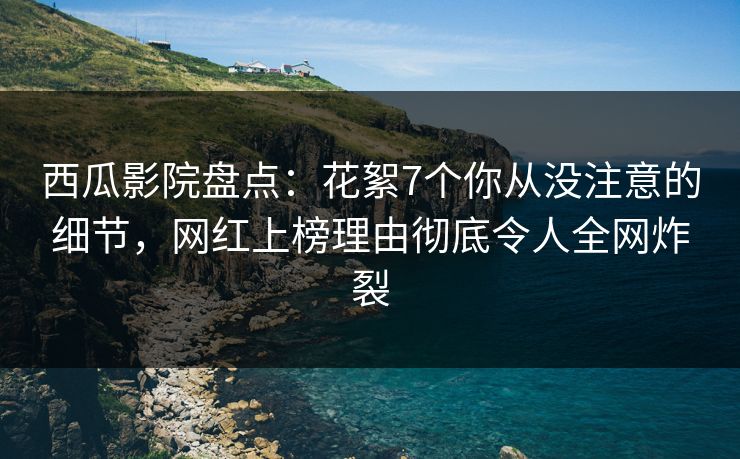西瓜影院盘点:花絮7个你从没注意的细节,网红上榜理由彻底令人全网炸裂