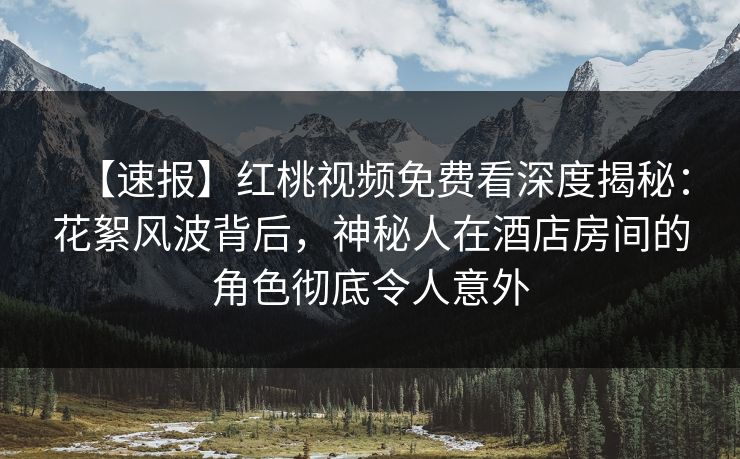 【速报】红桃视频免费看深度揭秘：花絮风波背后，神秘人在酒店房间的角色彻底令人意外