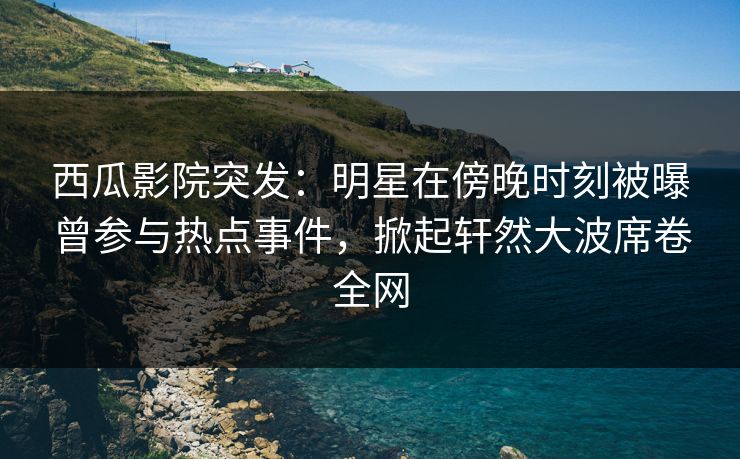 西瓜影院突发：明星在傍晚时刻被曝曾参与热点事件，掀起轩然大波席卷全网