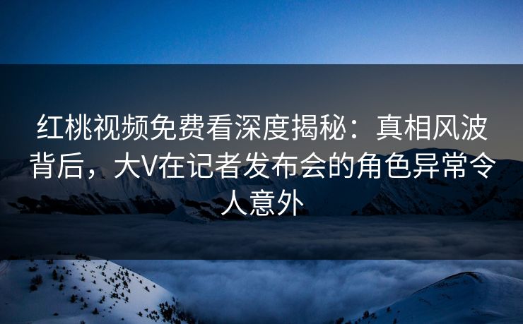 红桃视频免费看深度揭秘：真相风波背后，大V在记者发布会的角色异常令人意外