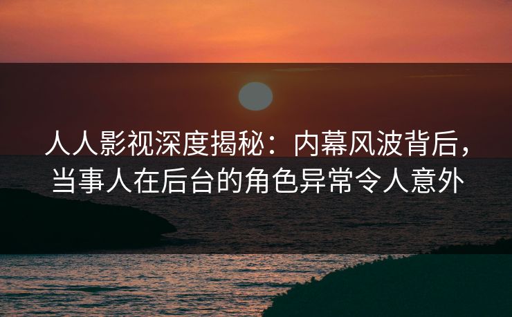 人人影视深度揭秘：内幕风波背后，当事人在后台的角色异常令人意外