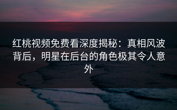 红桃视频免费看深度揭秘：真相风波背后，明星在后台的角色极其令人意外