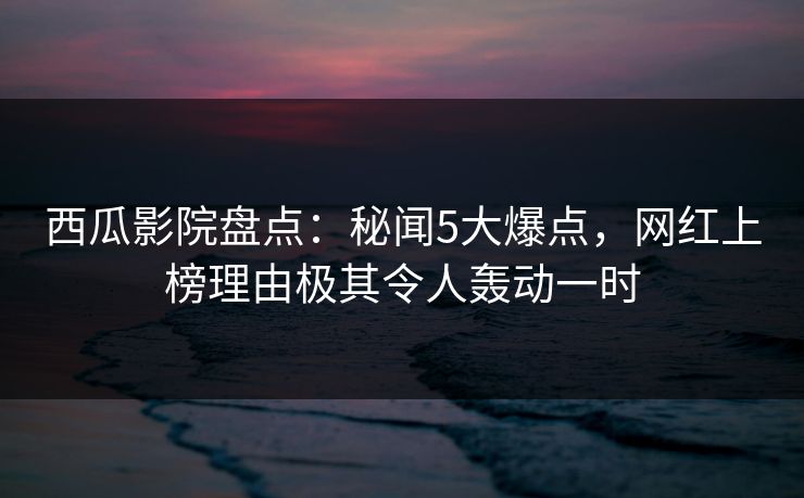 西瓜影院盘点:秘闻5大爆点,网红上榜理由极其令人轰动一时