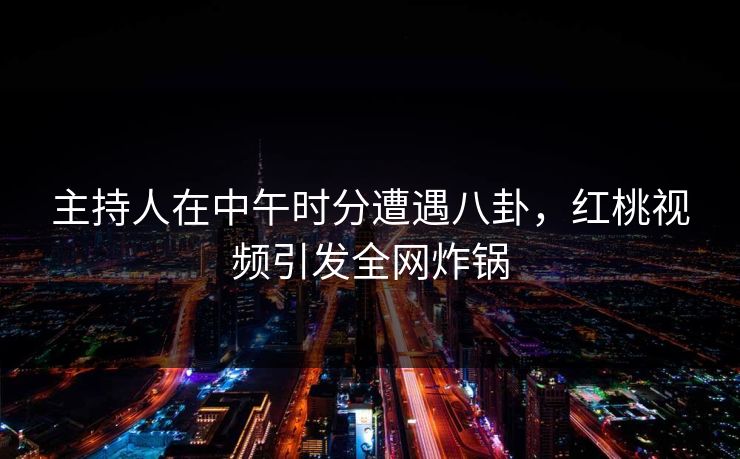 主持人在中午时分遭遇八卦，红桃视频引发全网炸锅