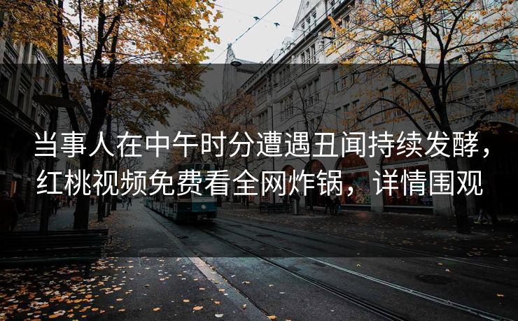 当事人在中午时分遭遇丑闻持续发酵，红桃视频免费看全网炸锅，详情围观
