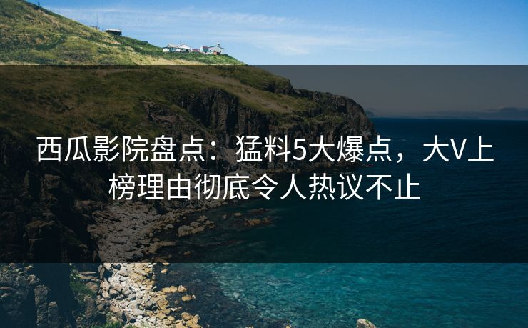 西瓜影院盘点:猛料5大爆点,大V上榜理由彻底令人热议不止