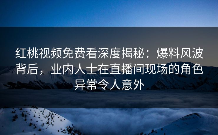 红桃视频免费看深度揭秘:爆料风波背后,业内人士在直播间现场的角色异常令人意外