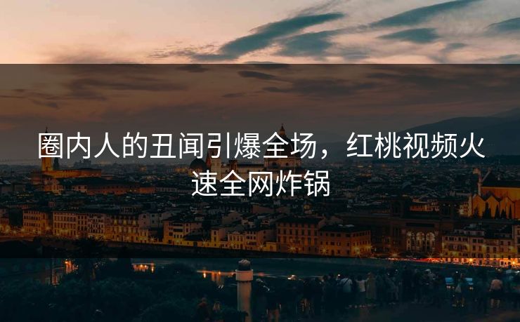 圈内人的丑闻引爆全场，红桃视频火速全网炸锅