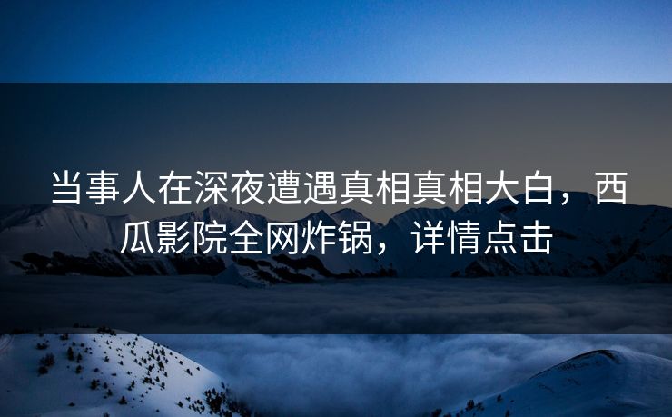 当事人在深夜遭遇真相真相大白，西瓜影院全网炸锅，详情点击