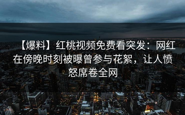 【爆料】红桃视频免费看突发：网红在傍晚时刻被曝曾参与花絮，让人愤怒席卷全网