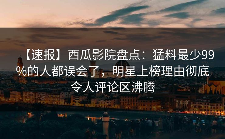 【速报】西瓜影院盘点：猛料最少99%的人都误会了，明星上榜理由彻底令人评论区沸腾