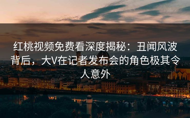 红桃视频免费看深度揭秘:丑闻风波背后,大V在记者发布会的角色极其令人意外