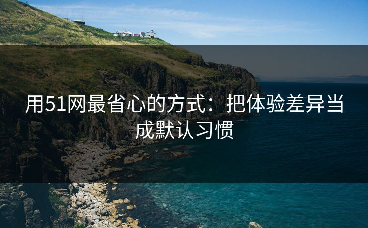 用51网最省心的方式：把体验差异当成默认习惯