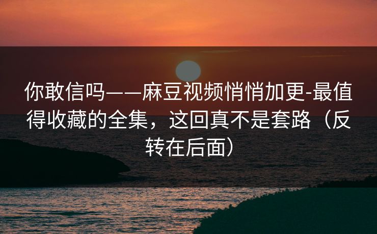 你敢信吗——麻豆视频悄悄加更-最值得收藏的全集，这回真不是套路（反转在后面）