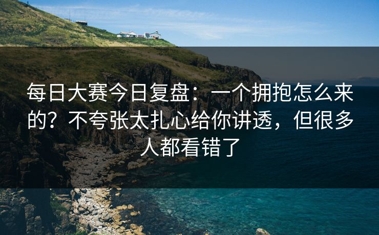 每日大赛今日复盘：一个拥抱怎么来的？不夸张太扎心给你讲透，但很多人都看错了