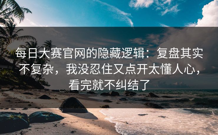 每日大赛官网的隐藏逻辑：复盘其实不复杂，我没忍住又点开太懂人心，看完就不纠结了