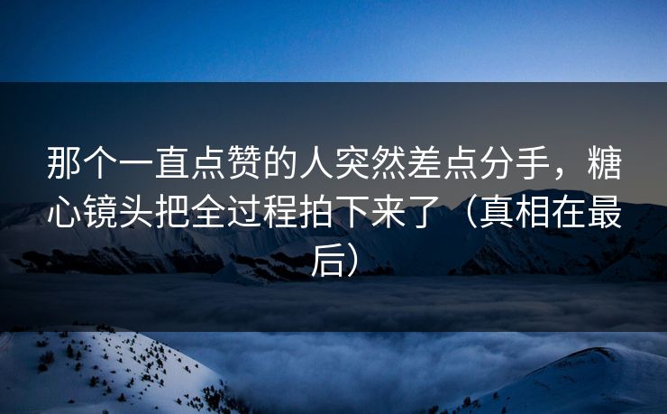 那个一直点赞的人突然差点分手，糖心镜头把全过程拍下来了（真相在最后）
