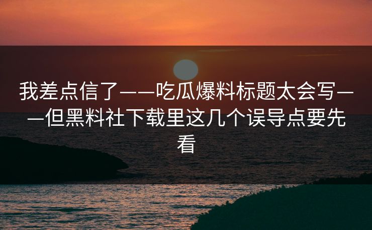 我差点信了——吃瓜爆料标题太会写——但黑料社下载里这几个误导点要先看