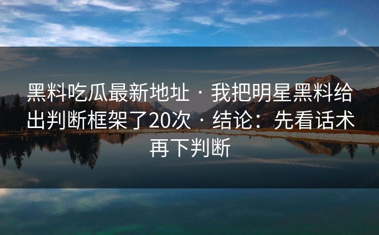 黑料吃瓜最新地址 · 我把明星黑料给出判断框架了20次 · 结论:先看话术再下判断