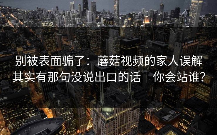 别被表面骗了:蘑菇视频的家人误解其实有那句没说出口的话|你会站谁?